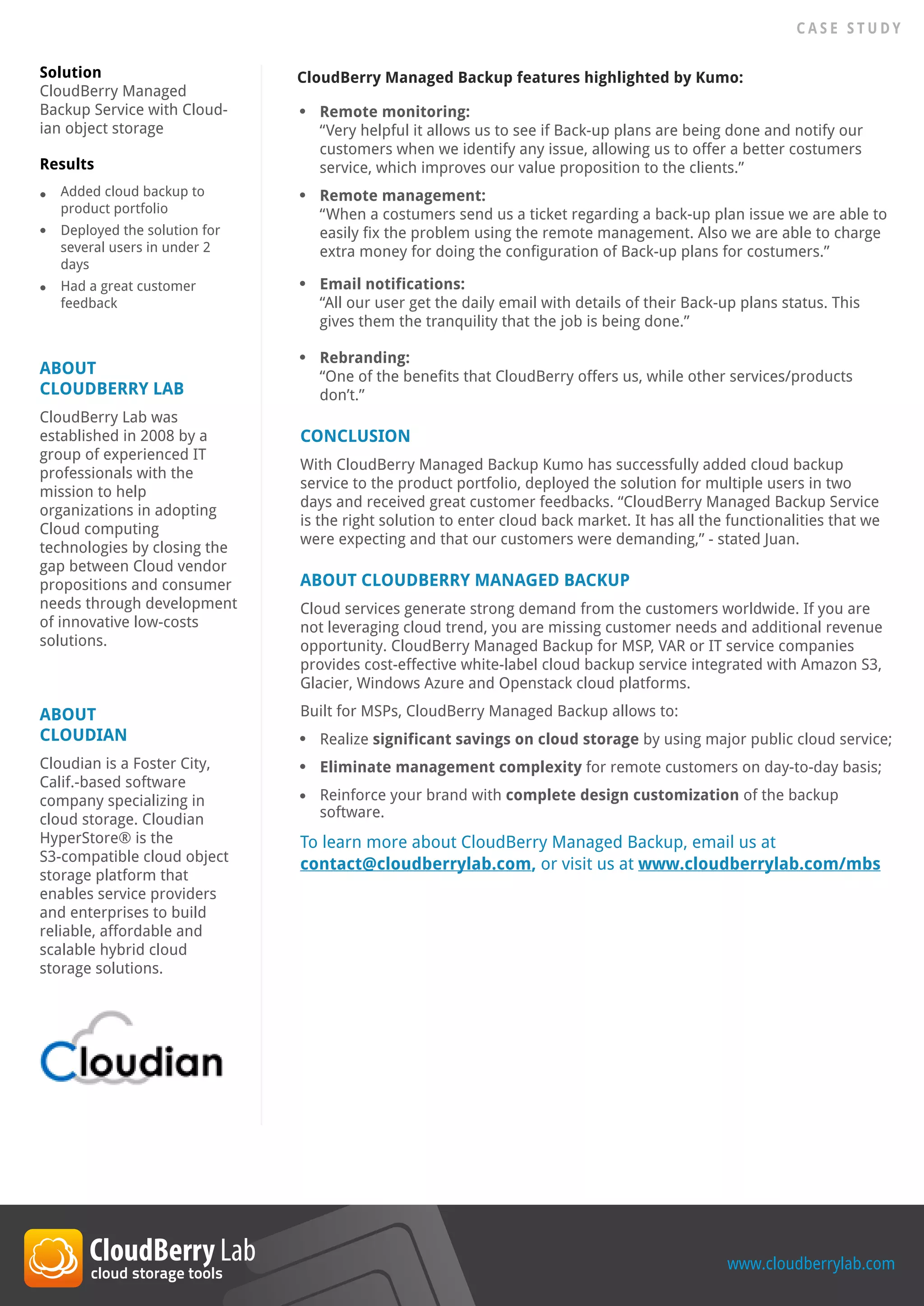ABOUT
CLOUDBERRY LAB
CloudBerry Lab was
established in 2008 by a
group of experienced IT
professionals with the
mission to help
organizations in adopting
Cloud computing
technologies by closing the
gap between Cloud vendor
propositions and consumer
needs through development
of innovative low-costs
solutions.
ABOUT
CLOUDIAN
Cloudian is a Foster City,
Calif.-based software
company specializing in
cloud storage. Cloudian
HyperStore® is the
S3-compatible cloud object
storage platform that
enables service providers
and enterprises to build
reliable, affordable and
scalable hybrid cloud
storage solutions.
Solution
CloudBerry Managed
Backup Service with Cloud-
ian object storage
Results
To learn more about CloudBerry Managed Backup, email us at
contact@cloudberrylab.com, or visit us at www.cloudberrylab.com/mbs
www.cloudberrylab.com
C A S E S T U D Y
ABOUT CLOUDBERRY MANAGED BACKUP
Cloud services generate strong demand from the customers worldwide. If you are
not leveraging cloud trend, you are missing customer needs and additional revenue
opportunity. CloudBerry Managed Backup for MSP, VAR or IT service companies
provides cost-effective white-label cloud backup service integrated with Amazon S3,
Glacier, Windows Azure and Openstack cloud platforms.
Built for MSPs, CloudBerry Managed Backup allows to:
Added cloud backup to
product portfolio
Deployed the solution for
several users in under 2
days
Had a great customer
feedback
Realize significant savings on cloud storage by using major public cloud service;
Eliminate management complexity for remote customers on day-to-day basis;
Reinforce your brand with complete design customization of the backup
software.
Remote monitoring:
“Very helpful it allows us to see if Back-up plans are being done and notify our
customers when we identify any issue, allowing us to offer a better costumers
service, which improves our value proposition to the clients.”
Remote management:
“When a costumers send us a ticket regarding a back-up plan issue we are able to
easily fix the problem using the remote management. Also we are able to charge
extra money for doing the configuration of Back-up plans for costumers.”
Email notifications:
“All our user get the daily email with details of their Back-up plans status. This
gives them the tranquility that the job is being done.”
Rebranding:
“One of the benefits that CloudBerry offers us, while other services/products
don’t.”
CONCLUSION
With CloudBerry Managed Backup Kumo has successfully added cloud backup
service to the product portfolio, deployed the solution for multiple users in two
days and received great customer feedbacks. “CloudBerry Managed Backup Service
is the right solution to enter cloud back market. It has all the functionalities that we
were expecting and that our customers were demanding,” - stated Juan.
CloudBerry Managed Backup features highlighted by Kumo:
 