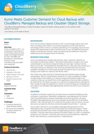 CloudBerry
Managed Backup Service
BACKGROUND
Kumo was founded in Bogota-Colombia in 2011 by technology experts that came
from a company with 35 years of successful experience on the Latin-America
technology market. Kumo is a company specializing in IT consulting, cloud services
design and implementation with a customer base of over 100 SMB and Enterprise
clients in educational, financial, retail, manufacturing and healthcare industries.
KUMO also serves the government of Colombia.
BUSINESS CHALLENGE
Kumo was selling cloud storage with Cloudian, when customers asked for an
automated cloud backup solution. “We started selling object storage in the cloud
using Cloudian as our back-end approximately one year ago,” said Juan Gomes,
Kumo Co-Founder. “Immediately we identified that our costumers were asking us to
offer them backup for desktops in the cloud but we didn’t have the resources
available to develop an in-house back-up client that did this job. So we started
looking in the market for solutions that fill this need.”
One of the main requirements for cloud backup was Cloudian object storage
compatibility. “We are using Cloudian. Because it is a fully compatible S3 object
storage solution that enables us to sell very cheap and durable storage to our
customers. Also we can benefit from all the applications that have been created to
be used with S3, this allow us to give our customers the opportunity to add value to
their storage through this applications. Thanks to Cloudian being S3 compatible we
were able to use Cloudberry Managed Backup solution and sell it to our customers.”
- said Juan.
SOLUTION
In addition to Cloudian support list of requirements included the following: data
encryption, compression, bandwidth management, easy deployment for several
users using GPO policies, backup scheduling and monitoring. Before choosing
CloudBerry Managed Backup Kumo has evaluated several different cloud backup
solutions. “We used Symantec for a while but the product was not easy to use and
also was very expensive. We also considered Jungle Disk and Ctera,” – said Juan
Kumo made a decision to use CloudBerry Managed Backup because of the
affordable pricing, comprehensive functionality and exceptional support. “Other
products/services didn’t have a clear managed backup business model for service
providers. They also where very expensive and didn’t allow us to offer a competitive
product to our customers. They also were hard to use and implement, important
factors that reduced our value proposition,” explained Juan.
www.cloudberrylab.com
C A S E S T U D Y
Kumo Meets Customer Demand for Cloud Backup with
CloudBerry Managed Backup and Cloudian Object Storage.
“CloudBerry Managed Backup is simply the fastest, easiest and better working solution on the market to offer
backup in the cloud.”
CUSTOMER PROFILE
Name
Kumo
Overview
Kumo, founded in 2011, is a
company that specializes in
IT consulting, cloud services
design and implementation
for over 100 SMBs and
enterprises in educational,
financial, retail,
manufacturing and health-
care industries
Products & Services
Challenges
Location
Bogota,Colombia
Customer base
100+
Customers
Juan Gomez, Co-Founder at Kumo
Cloud servers
Desktops in the cloud
Object Storage in the cloud
Backup as a service
Disaster recovery in the
cloud
SMB
Enterprise
Customer demand in
cloud backup solution
No resources to develop
in-house solution for
cloud backup
 