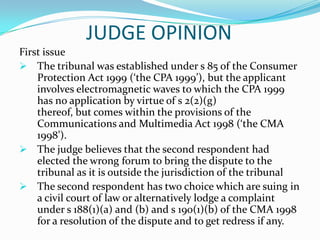 Whether awards should not be struck down save in the rarest of cases – Consumer Protection Act 1999 s 114.ARGUMENT BY APPELLANT1. Whether award must be in writing.The s 114 says is that the Tribunal must give reasons for making its award. The section does not say that the reasons must be in writing.2. Whether tribunal could order partial refund.The tribunal is a specially constituted body to speedily deal with consumer’s complaints. Tribunal has the power to direct a refund, so there is no error of law at all here.ARGUMENT BY RESPONDENT1. Whether award must be in writing.The award must be in writing and appellant not has the writing award in this case.2. Whether tribunal could order partial refund.The tribunal committed an error of law because it ordered a partial refund of the consideration paid by the appellant to the respondent when there was absent here a total failure of consideration.JUDGE OPINIONWhether awards should not be struck down save in the rarest of cases – Consumer Protection Act 1999 s 114.