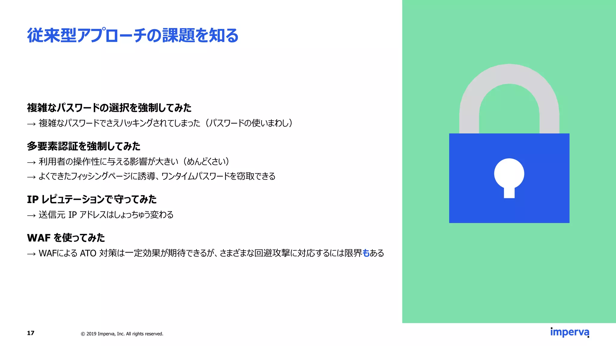 従来型アプローチの課題を知る
複雑なパスワードの選択を強制してみた
→ 複雑なパスワードでさえハッキングされてしまった（パスワードの使いまわし）
多要素認証を強制してみた
→ 利用者の操作性に与える影響が大きい（めんどくさい）
→ よくできたフィッシングページに誘導、ワンタイムパスワードを窃取できる
IP レピュテーションで守ってみた
→ 送信元 IP アドレスはしょっちゅう変わる
WAF を使ってみた
→ WAFによる ATO 対策は一定効果が期待できるが、さまざまな回避攻撃に対応するには限界もある
© 2019 Imperva, Inc. All rights reserved.17
 
