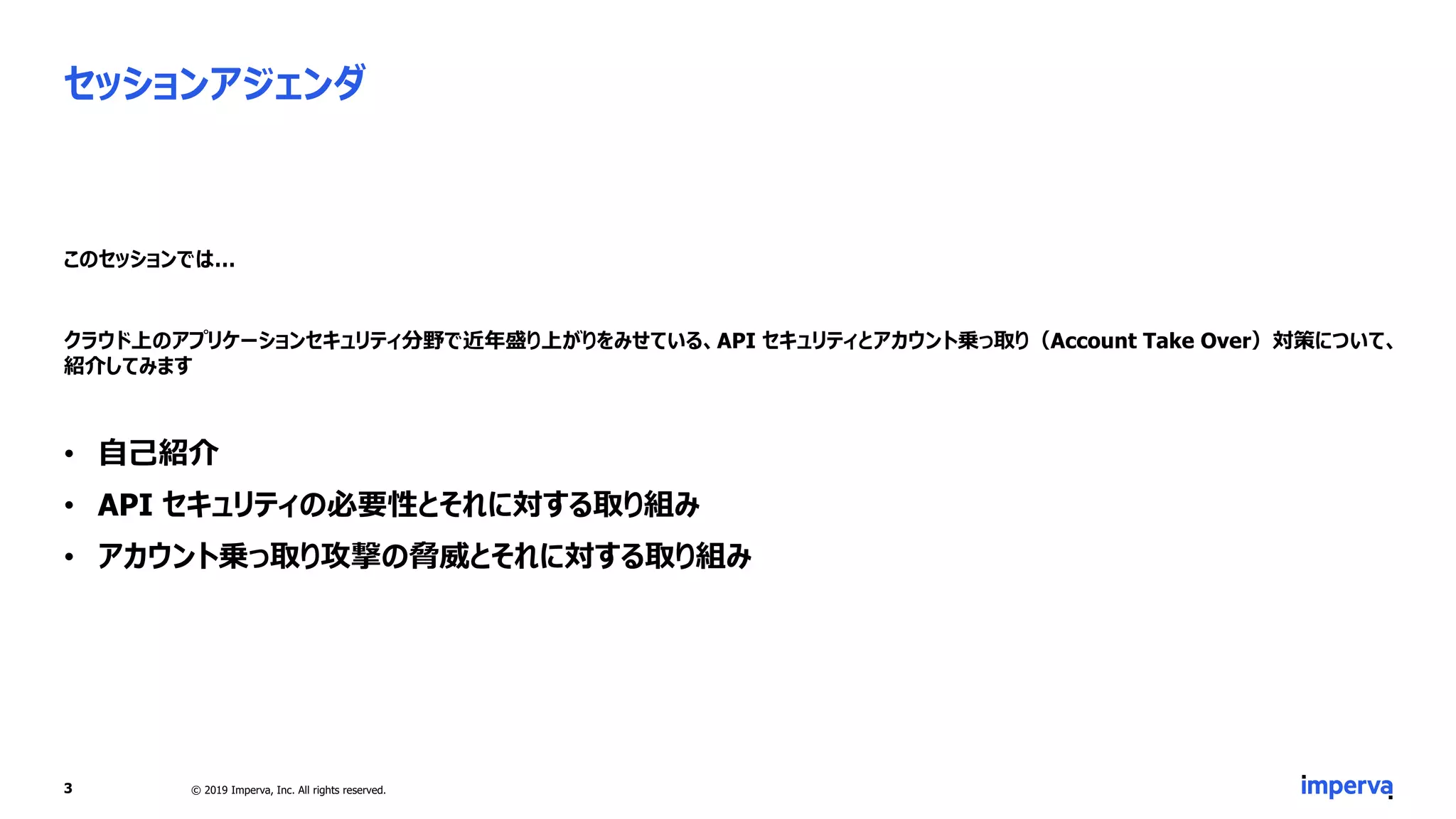セッションアジェンダ
このセッションでは…
クラウド上のアプリケーションセキュリティ分野で近年盛り上がりをみせている、API セキュリティとアカウント乗っ取り（Account Take Over）対策について、
紹介してみます
• 自己紹介
• API セキュリティの必要性とそれに対する取り組み
• アカウント乗っ取り攻撃の脅威とそれに対する取り組み
3 © 2019 Imperva, Inc. All rights reserved.
 