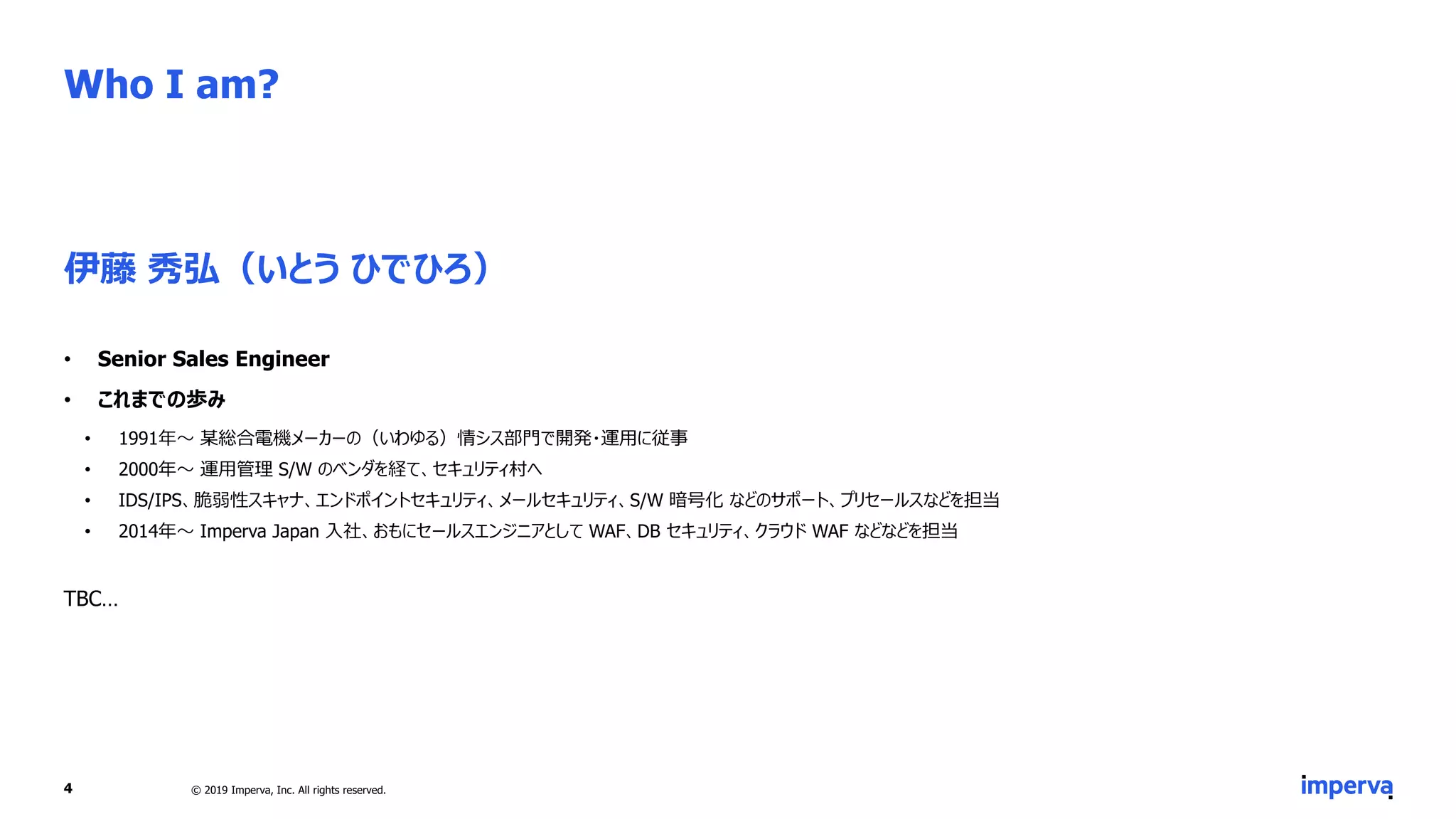 Who I am?
伊藤 秀弘（いとう ひでひろ）
• Senior Sales Engineer
• これまでの歩み
• 1991年～ 某総合電機メーカーの（いわゆる）情シス部門で開発・運用に従事
• 2000年～ 運用管理 S/W のベンダを経て、セキュリティ村へ
• IDS/IPS、脆弱性スキャナ、エンドポイントセキュリティ、メールセキュリティ、S/W 暗号化 などのサポート、プリセールスなどを担当
• 2014年～ Imperva Japan 入社、おもにセールスエンジニアとして WAF、DB セキュリティ、クラウド WAF などなどを担当
TBC…
4 © 2019 Imperva, Inc. All rights reserved.
 