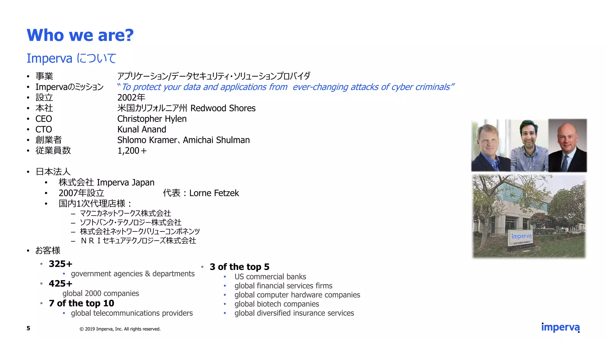 Who we are?
Imperva について
• 事業 アプリケーション/データセキュリティ・ソリューションプロバイダ
• Impervaのミッション “To protect your data and applications from ever-changing attacks of cyber criminals”
• 設立 2002年
• 本社 米国カリフォルニア州 Redwood Shores
• CEO Christopher Hylen
• CTO Kunal Anand
• 創業者 Shlomo Kramer、Amichai Shulman
• 従業員数 1,200＋
• 日本法人
• 株式会社 Imperva Japan
• 2007年設立 代表：Lorne Fetzek
• 国内1次代理店様：
‒ マクニカネットワークス株式会社
‒ ソフトバンク・テクノロジー株式会社
‒ 株式会社ネットワークバリューコンポネンツ
‒ ＮＲＩセキュアテクノロジーズ株式会社
• お客様
5 © 2019 Imperva, Inc. All rights reserved.
• 325+
• government agencies & departments
• 425+
global 2000 companies
• 7 of the top 10
• global telecommunications providers
• 3 of the top 5
• US commercial banks
• global financial services firms
• global computer hardware companies
• global biotech companies
• global diversified insurance services
 