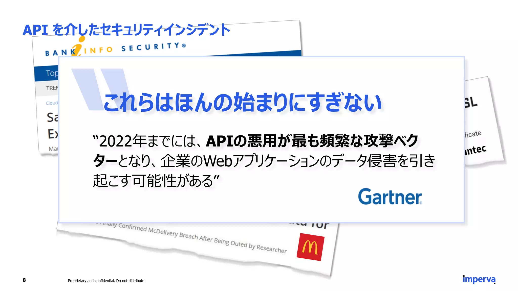 これらはほんの始まりにすぎない
“2022年までには、APIの悪用が最も頻繁な攻撃ベク
ターとなり、企業のWebアプリケーションのデータ侵害を引き
起こす可能性がある”
API を介したセキュリティインシデント
8 Proprietary and confidential. Do not distribute.
 
