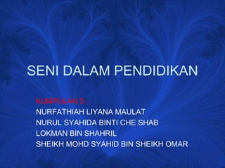 SENI DALAM PENDIDIKAN
KUMPULAN 5 :
NURFATHIAH LIYANA MAULAT
NURUL SYAHIDA BINTI CHE SHAB
LOKMAN BIN SHAHRIL
SHEIKH MOHD SYAHID BIN SHEIKH OMAR
 