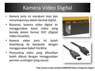 Kamera Video Digital
• Kamera jenis ini merakam imej dan
  menyimpannya dalam bentuk digital.
• Biasanya, kamera video digital ini
  menggunakan kaset video yang
  berada dalam format DVC (Digital
  Video Cassette).
• Kamera video jenis ini boleh
  disambung ke komputer dengan
  menggunakan kabel FireWire.
• Penyunting video yang dihasilkan
  boleh dibuat dengan menggunakan
  perisian suntingan yang sesuai.

                     http://www.scribd.com/doc/43889387/Video-Analog-Dan-Digital
 