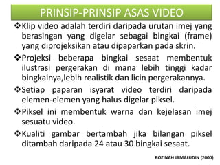 PRINSIP-PRINSIP ASAS VIDEO
Klip video adalah terdiri daripada urutan imej yang
 berasingan yang digelar sebagai bingkai (frame)
 yang diprojeksikan atau dipaparkan pada skrin.
Projeksi beberapa bingkai sesaat membentuk
 ilustrasi pergerakan di mana lebih tinggi kadar
 bingkainya,lebih realistik dan licin pergerakannya.
Setiap paparan isyarat video terdiri daripada
 elemen-elemen yang halus digelar piksel.
Piksel ini membentuk warna dan kejelasan imej
 sesuatu video.
Kualiti gambar bertambah jika bilangan piksel
 ditambah daripada 24 atau 30 bingkai sesaat.
                                     ROZINAH JAMALUDIN (2000)
 