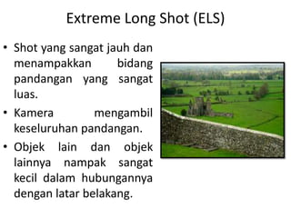 Extreme Long Shot (ELS)
• Shot yang sangat jauh dan
  menampakkan        bidang
  pandangan yang sangat
  luas.
• Kamera         mengambil
  keseluruhan pandangan.
• Objek lain dan objek
  lainnya nampak sangat
  kecil dalam hubungannya
  dengan latar belakang.
 
