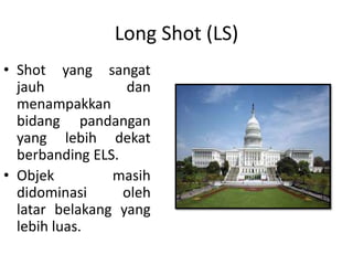 Long Shot (LS)
• Shot yang sangat
  jauh            dan
  menampakkan
  bidang pandangan
  yang lebih dekat
  berbanding ELS.
• Objek         masih
  didominasi      oleh
  latar belakang yang
  lebih luas.
 