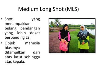 Medium Long Shot (MLS)
• Shot           yang
  menampakkan
  bidang pandangan
  yang lebih dekat
  berbanding LS.
• Objek       manusia
  biasanya
  ditampilkan     dari
  atas lutut sehingga
  atas kepala.
 