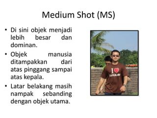 Medium Shot (MS)
• Di sini objek menjadi
  lebih    besar   dan
  dominan.
• Objek         manusia
  ditampakkan      dari
  atas pinggang sampai
  atas kepala.
• Latar belakang masih
  nampak sebanding
  dengan objek utama.
 