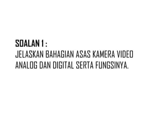 SOALAN 1 :
JELASKAN BAHAGIAN ASAS KAMERA VIDEO
ANALOG DAN DIGITAL SERTA FUNGSINYA.
 