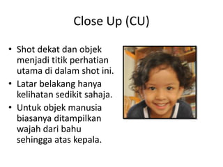 Close Up (CU)
• Shot dekat dan objek
  menjadi titik perhatian
  utama di dalam shot ini.
• Latar belakang hanya
  kelihatan sedikit sahaja.
• Untuk objek manusia
  biasanya ditampilkan
  wajah dari bahu
  sehingga atas kepala.
 
