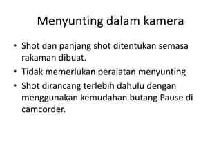Menyunting dalam kamera
• Shot dan panjang shot ditentukan semasa
  rakaman dibuat.
• Tidak memerlukan peralatan menyunting
• Shot dirancang terlebih dahulu dengan
  menggunakan kemudahan butang Pause di
  camcorder.
 