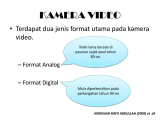 KAMERA VIDEO
• Terdapat dua jenis format utama pada kamera
  video.
                       Telah lama berada di
                     pasaran sejak awal tahun
                               80-an.

  – Format Analog

  – Format Digital
                      Mula diperkenalkan pada
                      pertengahan tahun 90-an



                                NORASIAH BINTI ABDULLAH (2009) et .all
 
