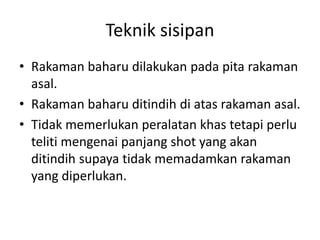 Teknik sisipan
• Rakaman baharu dilakukan pada pita rakaman
  asal.
• Rakaman baharu ditindih di atas rakaman asal.
• Tidak memerlukan peralatan khas tetapi perlu
  teliti mengenai panjang shot yang akan
  ditindih supaya tidak memadamkan rakaman
  yang diperlukan.
 