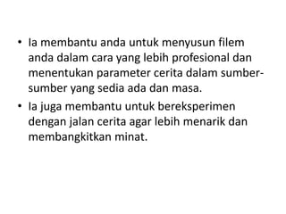 • Ia membantu anda untuk menyusun filem
  anda dalam cara yang lebih profesional dan
  menentukan parameter cerita dalam sumber-
  sumber yang sedia ada dan masa.
• Ia juga membantu untuk bereksperimen
  dengan jalan cerita agar lebih menarik dan
  membangkitkan minat.
 