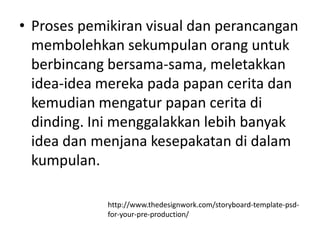• Proses pemikiran visual dan perancangan
  membolehkan sekumpulan orang untuk
  berbincang bersama-sama, meletakkan
  idea-idea mereka pada papan cerita dan
  kemudian mengatur papan cerita di
  dinding. Ini menggalakkan lebih banyak
  idea dan menjana kesepakatan di dalam
  kumpulan.

             http://www.thedesignwork.com/storyboard-template-psd-
             for-your-pre-production/
 