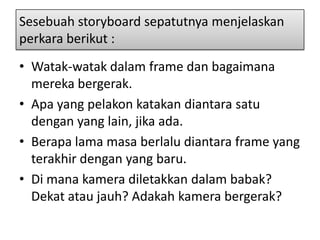 Sesebuah storyboard sepatutnya menjelaskan
perkara berikut :
• Watak-watak dalam frame dan bagaimana
  mereka bergerak.
• Apa yang pelakon katakan diantara satu
  dengan yang lain, jika ada.
• Berapa lama masa berlalu diantara frame yang
  terakhir dengan yang baru.
• Di mana kamera diletakkan dalam babak?
  Dekat atau jauh? Adakah kamera bergerak?
 