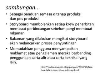 sambungan..
• Sebagai panduan semasa ditahap produksi
  dan pos produksi
• Storyboard membolehkan setiap krew penerbitan
  membuat perbincangan sebelum pergi membuat
  rakaman
• Rakaman yang dilakukan mengikut storyboard
  akan melancarkan proses penyuntingan
• Memudahkan pengguna menyampaikan
  maklumat atau pengalaman mereka berbanding
  penggunaan carta alir atau carta teknikal yang
  lain.
                   http://studiouniversiti.blogspot.com/2010/10/fasa-
                   fasa-dalam-penerbitan-videoscp.html
 