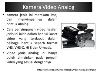 Kamera Video Analog
• Kamera jenis ini merakam imej
  dan      menyimpannya       dalam
  bentuk analog.
• Cara penyimpanan video hasilan
  jenis ini ialah dalam bentuk kaset
  video yang terdapat dalam
  pelbagai bentuk seperti format
  VHS, VHS-C, Hi 8 dan U-matic.
• Video jenis analog ini hanya
  boleh dimainkan pada pemain
  video yang sesuai dengannya.
                      http://www.scribd.com/doc/43889387/Video-Analog-Dan-Digital
 