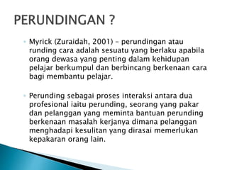 ◦ Myrick (Zuraidah, 2001) – perundingan atau
runding cara adalah sesuatu yang berlaku apabila
orang dewasa yang penting dalam kehidupan
pelajar berkumpul dan berbincang berkenaan cara
bagi membantu pelajar.
◦ Perunding sebagai proses interaksi antara dua
profesional iaitu perunding, seorang yang pakar
dan pelanggan yang meminta bantuan perunding
berkenaan masalah kerjanya dimana pelanggan
menghadapi kesulitan yang dirasai memerlukan
kepakaran orang lain.
 