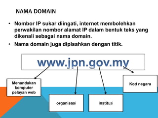 NAMA DOMAIN 
• Nombor IP sukar diingati, internet membolehkan 
perwakilan nombor alamat IP dalam bentuk teks yang 
dikenali sebagai nama domain. 
• Nama domain juga dipisahkan dengan titik. 
Menandakan 
komputer 
pelayan web 
organisasi institusi 
Kod negara 
 