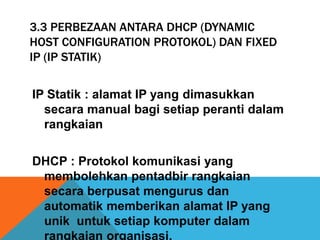 3.3 PERBEZAAN ANTARA DHCP (DYNAMIC 
HOST CONFIGURATION PROTOKOL) DAN FIXED 
IP (IP STATIK) 
IP Statik : alamat IP yang dimasukkan 
secara manual bagi setiap peranti dalam 
rangkaian 
DHCP : Protokol komunikasi yang 
membolehkan pentadbir rangkaian 
secara berpusat mengurus dan 
automatik memberikan alamat IP yang 
unik untuk setiap komputer dalam 
rangkaian organisasi. 
 