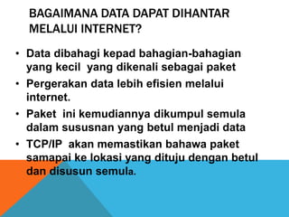 BAGAIMANA DATA DAPAT DIHANTAR 
MELALUI INTERNET? 
• Data dibahagi kepad bahagian-bahagian 
yang kecil yang dikenali sebagai paket 
• Pergerakan data lebih efisien melalui 
internet. 
• Paket ini kemudiannya dikumpul semula 
dalam sususnan yang betul menjadi data 
• TCP/IP akan memastikan bahawa paket 
samapai ke lokasi yang dituju dengan betul 
dan disusun semula. 
 