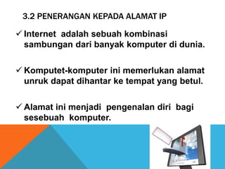 3.2 PENERANGAN KEPADA ALAMAT IP 
 Internet adalah sebuah kombinasi 
sambungan dari banyak komputer di dunia. 
Komputet-komputer ini memerlukan alamat 
unruk dapat dihantar ke tempat yang betul. 
 Alamat ini menjadi pengenalan diri bagi 
sesebuah komputer. 
 