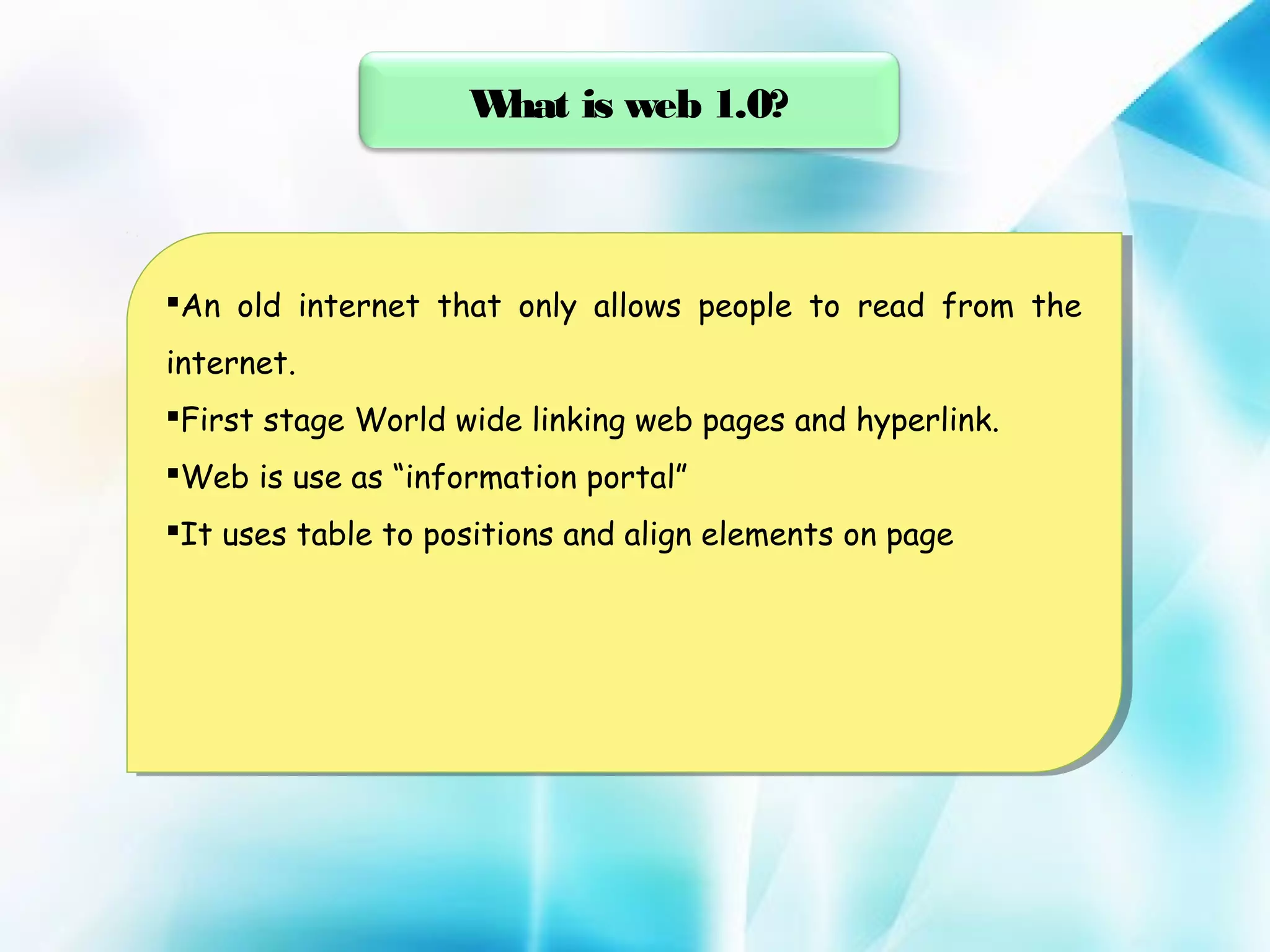 W
hat is web 1.0?

An old internet that only allows people to read from the
An old internet that only allows people to read from the
internet.
internet.
Firststage World wide linking web pages and hyperlink.
First stage World wide linking web pages and hyperlink.
Webis use as “information portal”
Web is use as “information portal”
Ituses table to positions and align elements on page
It uses table to positions and align elements on page

 