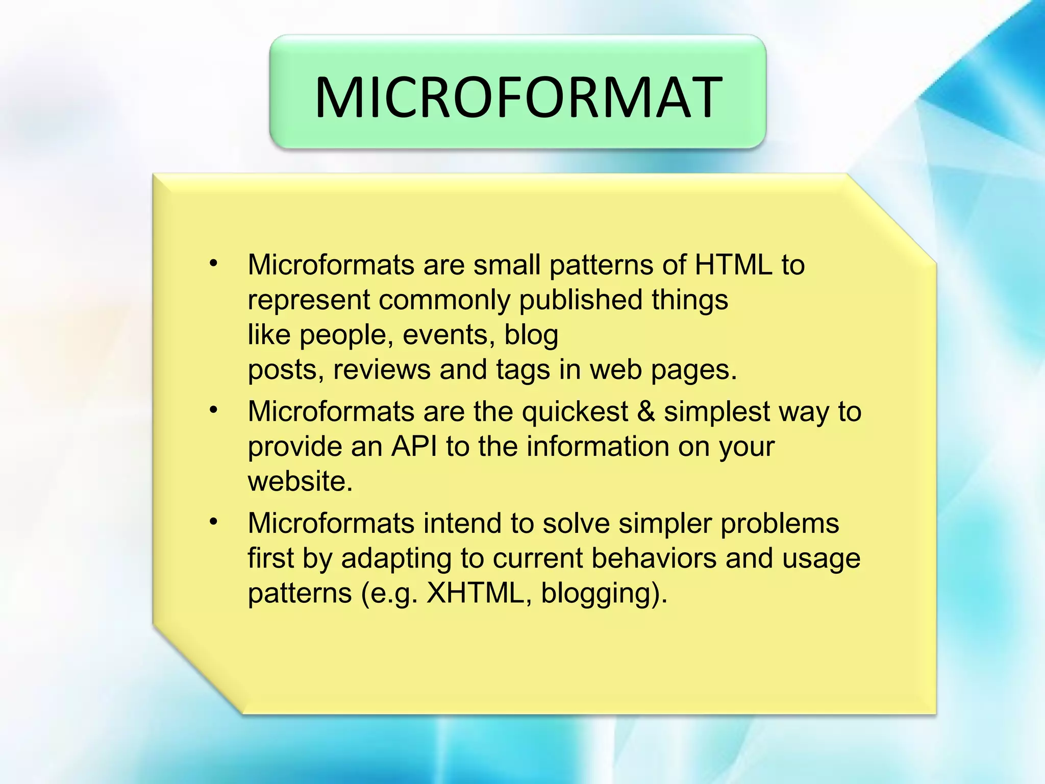 MICROFORMAT
•

•

•

Microformats are small patterns of HTML to
represent commonly published things
like people, events, blog
posts, reviews and tags in web pages.
Microformats are the quickest & simplest way to
provide an API to the information on your
website.
Microformats intend to solve simpler problems
first by adapting to current behaviors and usage
patterns (e.g. XHTML, blogging).

 