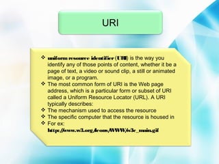 URI

 uniform resource identifier (URI) is the way you
identify any of those points of content, whether it be a
page of text, a video or sound clip, a still or animated
image, or a program.
 The most common form of URI is the Web page
address, which is a particular form or subset of URI
called a Uniform Resource Locator (URL). A URI
typically describes:
 The mechanism used to access the resource
 The specific computer that the resource is housed in
 For ex:
http:/www.w3.org/
/
Icons/ W /
W W w3c_main.gif

 