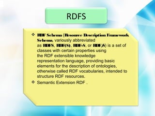 RDFS
 RDF Schema (Resource Description Framework
Schema, variously abbreviated
as RDFS, RDF(S), RDF-S, or RDF/ is a set of
S)
classes with certain properties using
the RDF extensible knowledge
representation language, providing basic
elements for the description of ontologies,
otherwise called RDF vocabularies, intended to
structure RDF resources.
 Semantic Extension RDF .

 