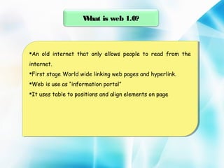 W
hat is web 1.0?

An old internet that only allows people to read from the
An old internet that only allows people to read from the
internet.
internet.
Firststage World wide linking web pages and hyperlink.
First stage World wide linking web pages and hyperlink.
Webis use as “information portal”
Web is use as “information portal”
Ituses table to positions and align elements on page
It uses table to positions and align elements on page

 