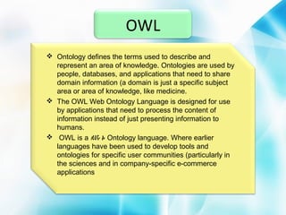 OWL
 Ontology defines the terms used to describe and
represent an area of knowledge. Ontologies are used by
people, databases, and applications that need to share
domain information (a domain is just a specific subject
area or area of knowledge, like medicine.
 The OWL Web Ontology Language is designed for use
by applications that need to process the content of
information instead of just presenting information to
humans.
 OWL is a We b Ontology language. Where earlier
languages have been used to develop tools and
ontologies for specific user communities (particularly in
the sciences and in company-specific e-commerce
applications

 