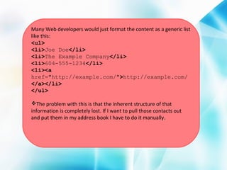 Many Web developers would just format the content as a generic list
like this:
<ul>
<li>Joe Doe</li>
<li>The Example Company</li>
<li>604-555-1234</li>
<li><a
href="http://example.com/">http://example.com/
</a></li>
</ul>
The problem with this is that the inherent structure of that
information is completely lost. If I want to pull those contacts out
and put them in my address book I have to do it manually.

 