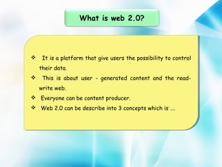 What is web 2.0?

 It is aaplatform that give users the possibility to control
 It is platform that give users the possibility to control
their data.
their data.
 This is about user -- generated content and the read This is about user generated content and the readwrite web.
write web.
 Everyone can be content producer.
 Everyone can be content producer.
 Web 2.0 can be describe into 3 concepts which is ….
 Web 2.0 can be describe into 3 concepts which is ….

 
