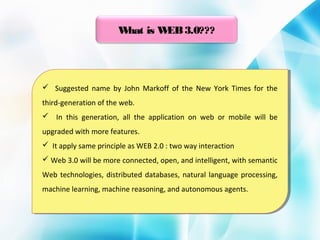 W
hat is W 3.0???
EB

 Suggested name by John Markoff of the New York Times for the
 Suggested name by John Markoff of the New York Times for the
third-generation of the web.
third-generation of the web.
 In this generation, all the application on web or mobile will be
 In this generation, all the application on web or mobile will be
upgraded with more features.
upgraded with more features.
 It apply same principle as WEB 2.0 : :two way interaction
 It apply same principle as WEB 2.0 two way interaction
 Web 3.0 will be more connected, open, and intelligent, with semantic
 Web 3.0 will be more connected, open, and intelligent, with semantic
Web technologies, distributed databases, natural language processing,
Web technologies, distributed databases, natural language processing,
machine learning, machine reasoning, and autonomous agents.
machine learning, machine reasoning, and autonomous agents.

 