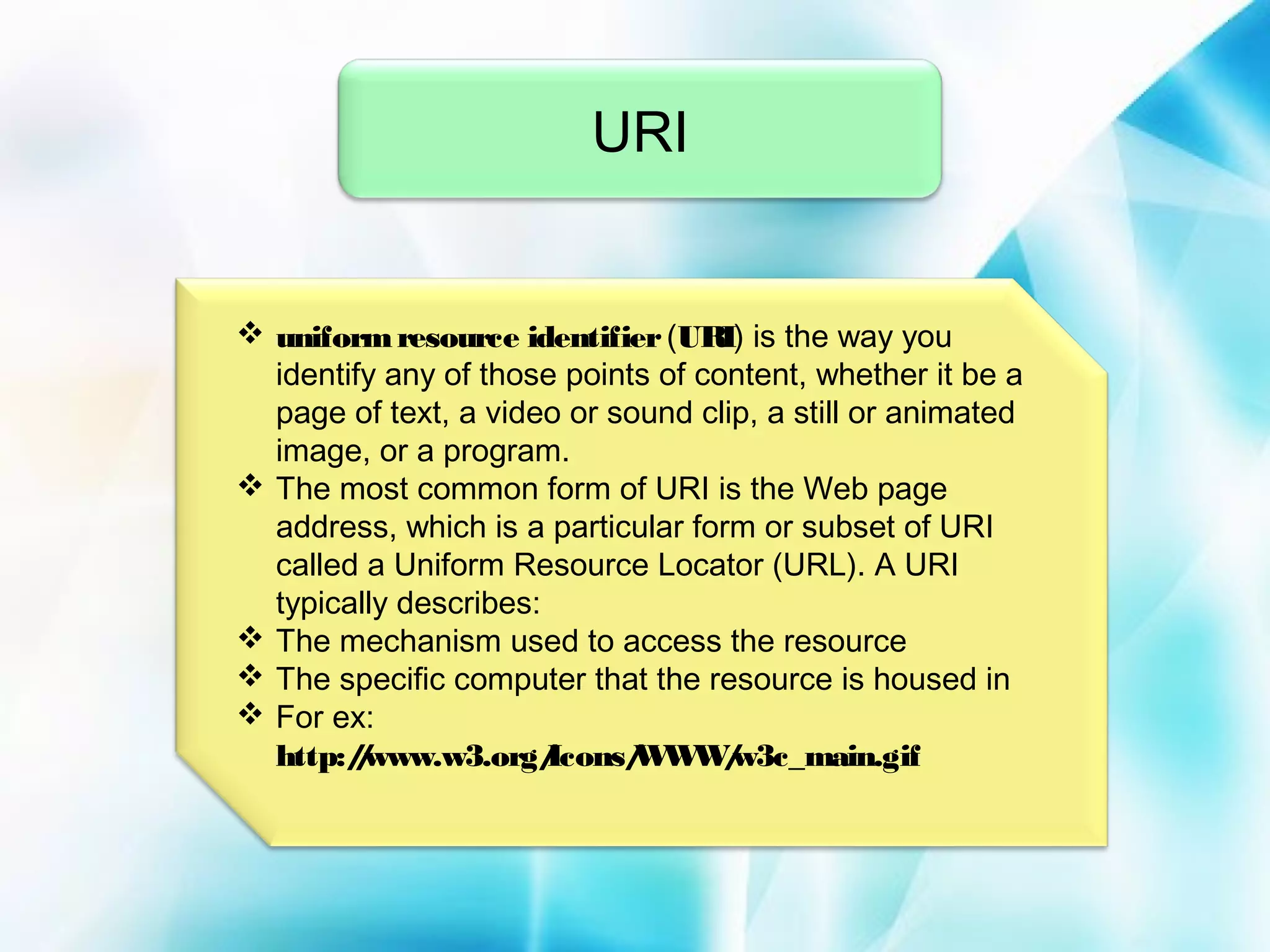 URI

 uniform resource identifier (URI) is the way you
identify any of those points of content, whether it be a
page of text, a video or sound clip, a still or animated
image, or a program.
 The most common form of URI is the Web page
address, which is a particular form or subset of URI
called a Uniform Resource Locator (URL). A URI
typically describes:
 The mechanism used to access the resource
 The specific computer that the resource is housed in
 For ex:
http:/www.w3.org/
/
Icons/ W /
W W w3c_main.gif

 