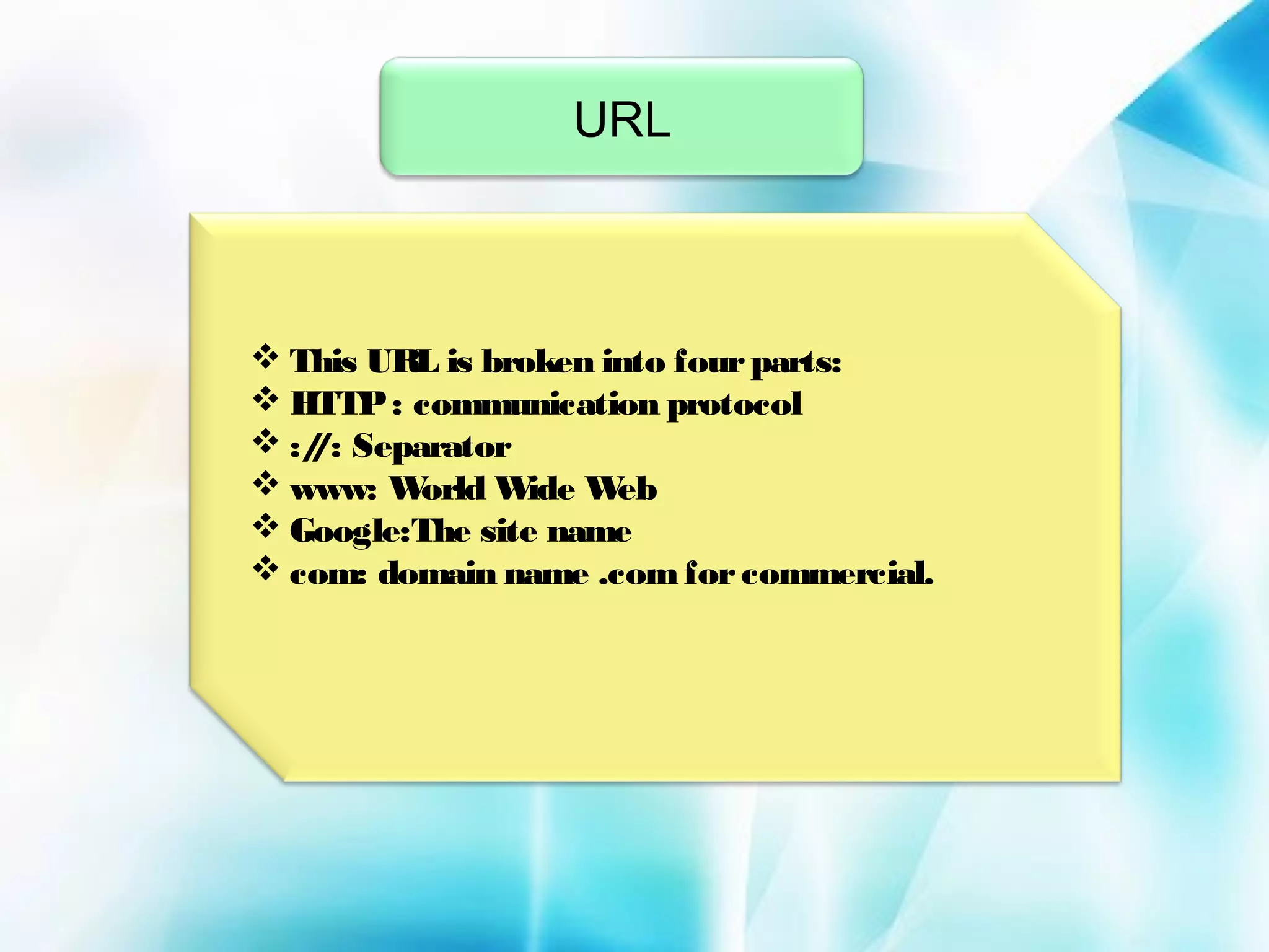 URL

 This URL is broken into four parts:
 HTTP : communication protocol
 :/ : Separator
/
 www: W
orld W
ide W
eb
 Google:The site name
 com: domain name .com for commercial.

 
