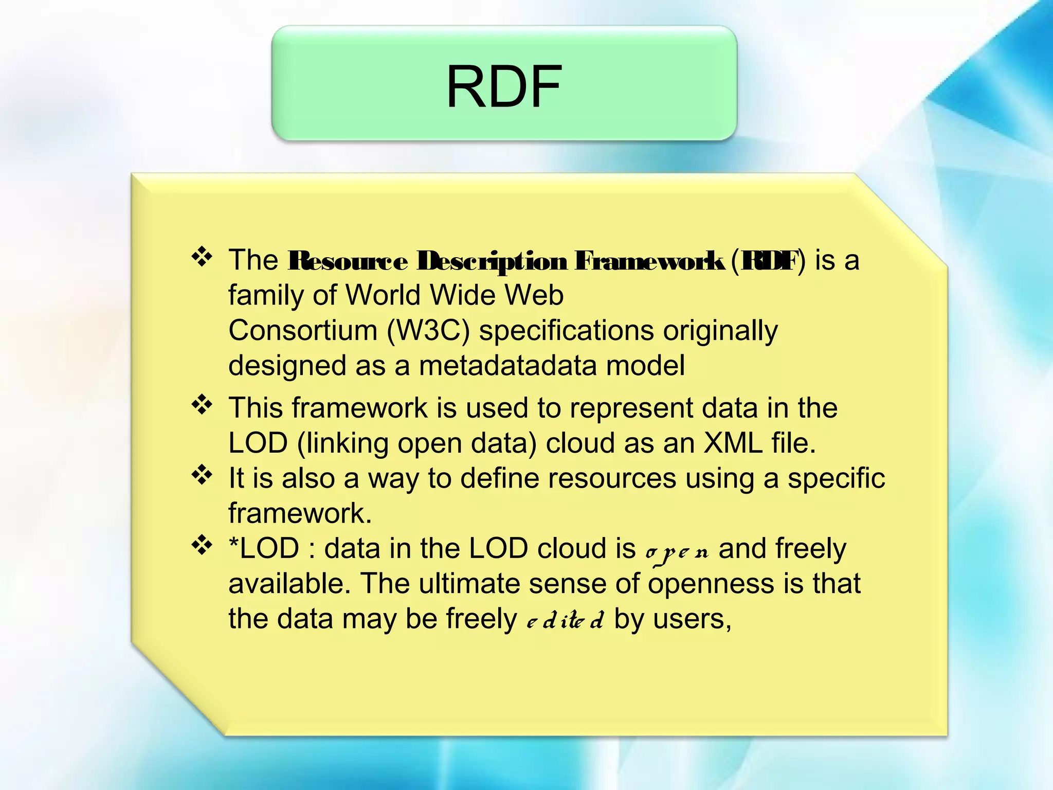 RDF
 The Resource Description Framework (RDF) is a
family of World Wide Web
Consortium (W3C) specifications originally
designed as a metadatadata model
 This framework is used to represent data in the
LOD (linking open data) cloud as an XML file. 
 It is also a way to define resources using a specific
framework.
 *LOD : data in the LOD cloud is o p e n and freely
available. The ultimate sense of openness is that
the data may be freely e d ite d by users,

 