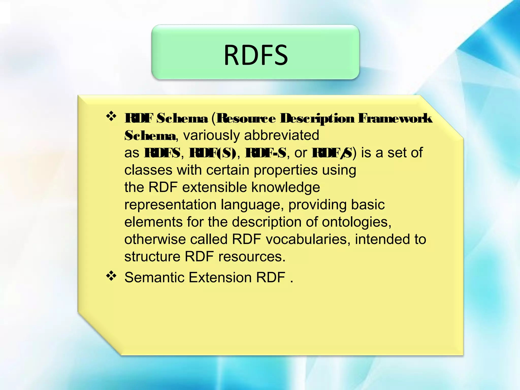 RDFS
 RDF Schema (Resource Description Framework
Schema, variously abbreviated
as RDFS, RDF(S), RDF-S, or RDF/ is a set of
S)
classes with certain properties using
the RDF extensible knowledge
representation language, providing basic
elements for the description of ontologies,
otherwise called RDF vocabularies, intended to
structure RDF resources.
 Semantic Extension RDF .

 