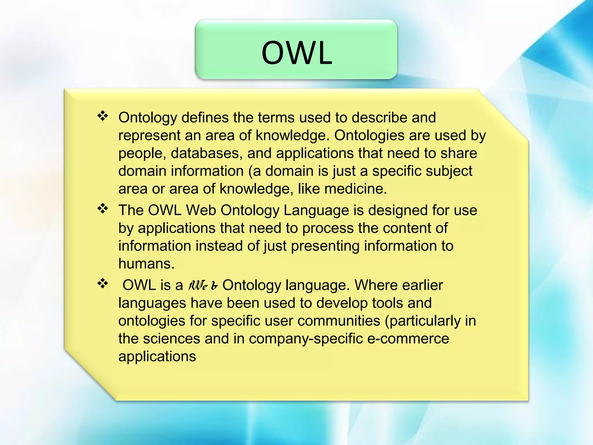 OWL
 Ontology defines the terms used to describe and
represent an area of knowledge. Ontologies are used by
people, databases, and applications that need to share
domain information (a domain is just a specific subject
area or area of knowledge, like medicine.
 The OWL Web Ontology Language is designed for use
by applications that need to process the content of
information instead of just presenting information to
humans.
 OWL is a We b Ontology language. Where earlier
languages have been used to develop tools and
ontologies for specific user communities (particularly in
the sciences and in company-specific e-commerce
applications

 