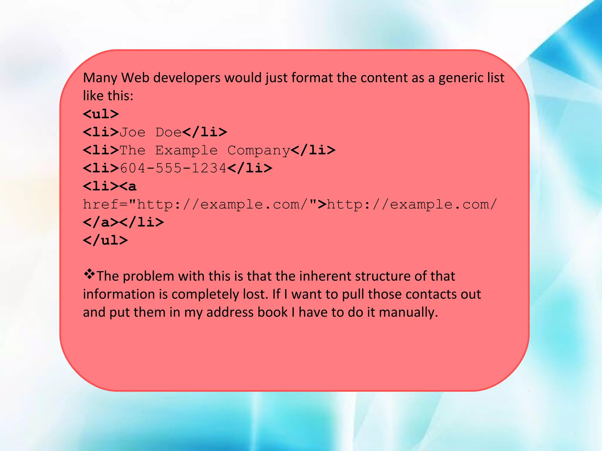 Many Web developers would just format the content as a generic list
like this:
<ul>
<li>Joe Doe</li>
<li>The Example Company</li>
<li>604-555-1234</li>
<li><a
href="http://example.com/">http://example.com/
</a></li>
</ul>
The problem with this is that the inherent structure of that
information is completely lost. If I want to pull those contacts out
and put them in my address book I have to do it manually.

 
