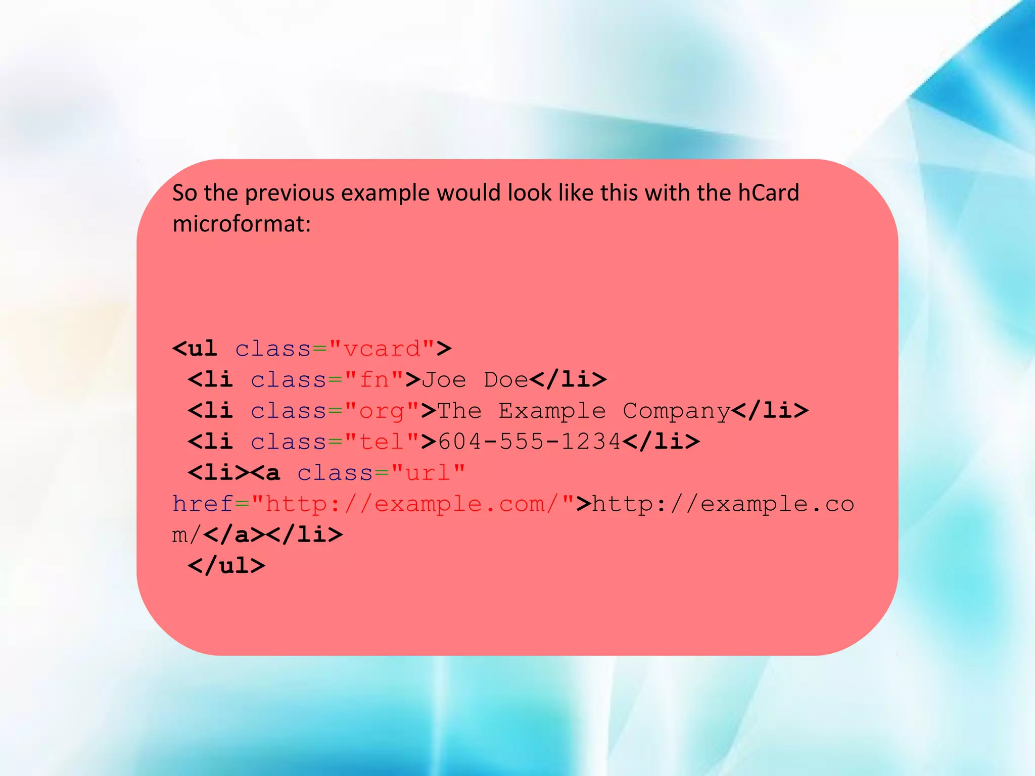 So the previous example would look like this with the hCard
microformat:

<ul class="vcard">
<li class="fn">Joe Doe</li>
<li class="org">The Example Company</li>
<li class="tel">604-555-1234</li>
<li><a class="url"
href="http://example.com/">http://example.co
m/</a></li>
</ul>

 