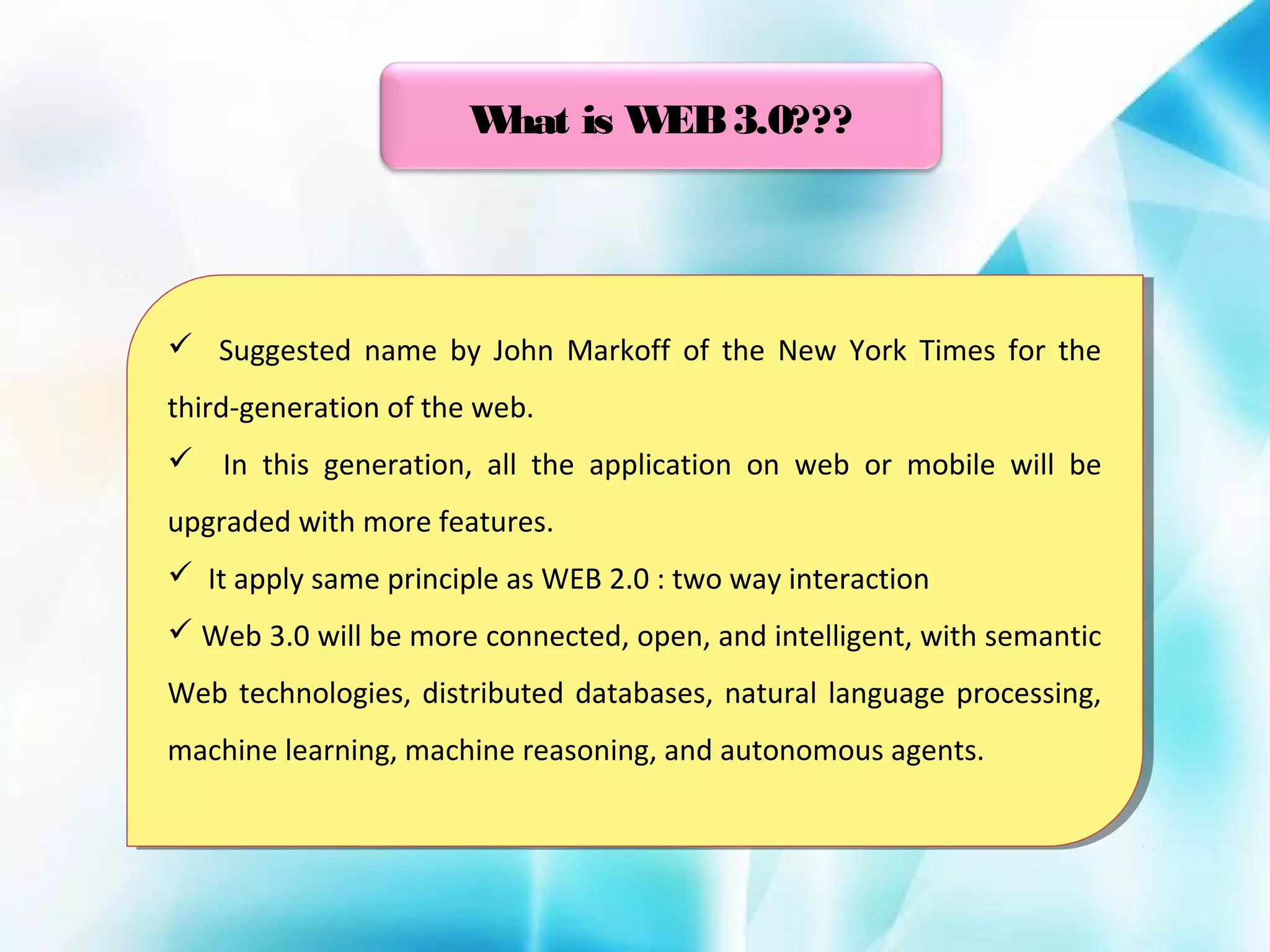 W
hat is W 3.0???
EB

 Suggested name by John Markoff of the New York Times for the
 Suggested name by John Markoff of the New York Times for the
third-generation of the web.
third-generation of the web.
 In this generation, all the application on web or mobile will be
 In this generation, all the application on web or mobile will be
upgraded with more features.
upgraded with more features.
 It apply same principle as WEB 2.0 : :two way interaction
 It apply same principle as WEB 2.0 two way interaction
 Web 3.0 will be more connected, open, and intelligent, with semantic
 Web 3.0 will be more connected, open, and intelligent, with semantic
Web technologies, distributed databases, natural language processing,
Web technologies, distributed databases, natural language processing,
machine learning, machine reasoning, and autonomous agents.
machine learning, machine reasoning, and autonomous agents.

 