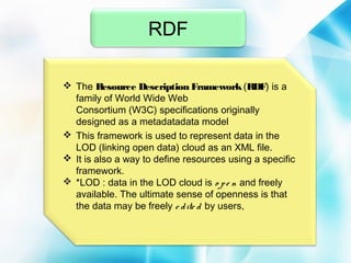 RDF
 The Resource Description Framework (RDF) is a
family of World Wide Web
Consortium (W3C) specifications originally
designed as a metadatadata model
 This framework is used to represent data in the
LOD (linking open data) cloud as an XML file. 
 It is also a way to define resources using a specific
framework.
 *LOD : data in the LOD cloud is o p e n and freely
available. The ultimate sense of openness is that
the data may be freely e d ite d by users,

 