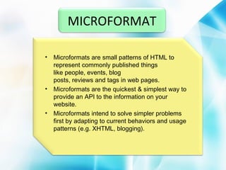 MICROFORMAT
•

•

•

Microformats are small patterns of HTML to
represent commonly published things
like people, events, blog
posts, reviews and tags in web pages.
Microformats are the quickest & simplest way to
provide an API to the information on your
website.
Microformats intend to solve simpler problems
first by adapting to current behaviors and usage
patterns (e.g. XHTML, blogging).

 