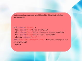 So the previous example would look like this with the hCard
microformat:

<ul class="vcard">
<li class="fn">Joe Doe</li>
<li class="org">The Example Company</li>
<li class="tel">604-555-1234</li>
<li><a class="url"
href="http://example.com/">http://example.co
m/</a></li>
</ul>

 